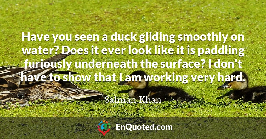 Have you seen a duck gliding smoothly on water? Does it ever look like it is paddling furiously underneath the surface? I don't have to show that I am working very hard.