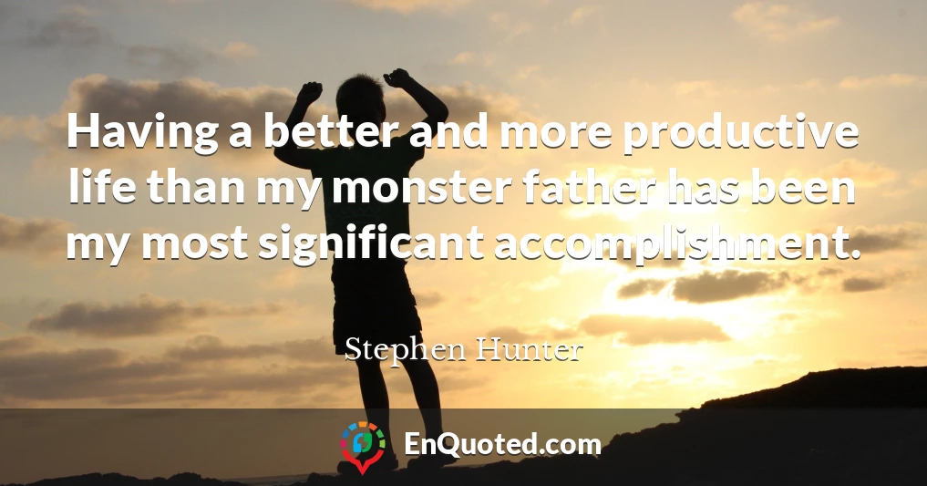 Having a better and more productive life than my monster father has been my most significant accomplishment.