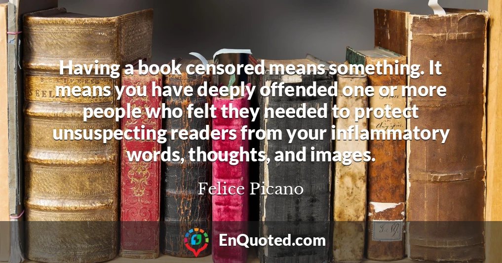 Having a book censored means something. It means you have deeply offended one or more people who felt they needed to protect unsuspecting readers from your inflammatory words, thoughts, and images.