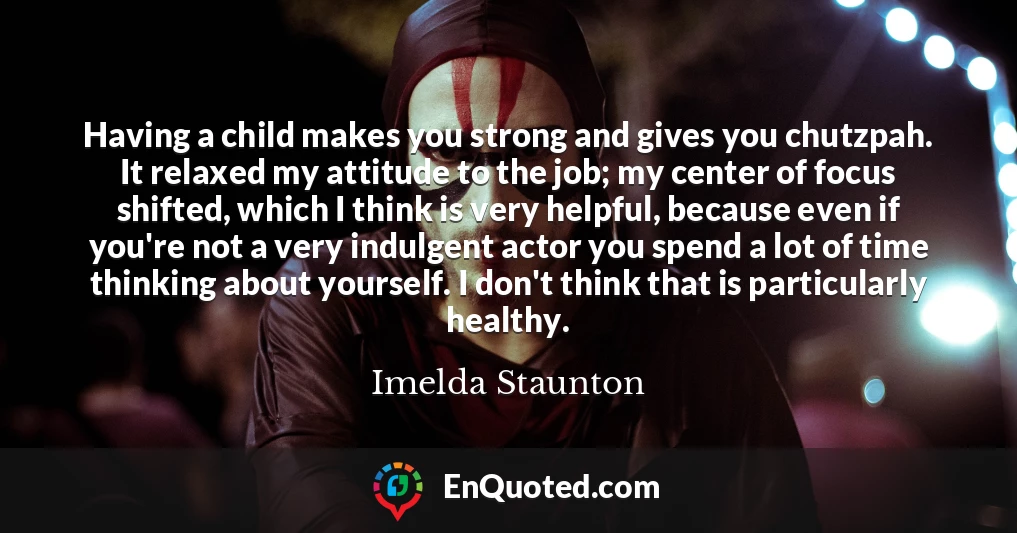 Having a child makes you strong and gives you chutzpah. It relaxed my attitude to the job; my center of focus shifted, which I think is very helpful, because even if you're not a very indulgent actor you spend a lot of time thinking about yourself. I don't think that is particularly healthy.