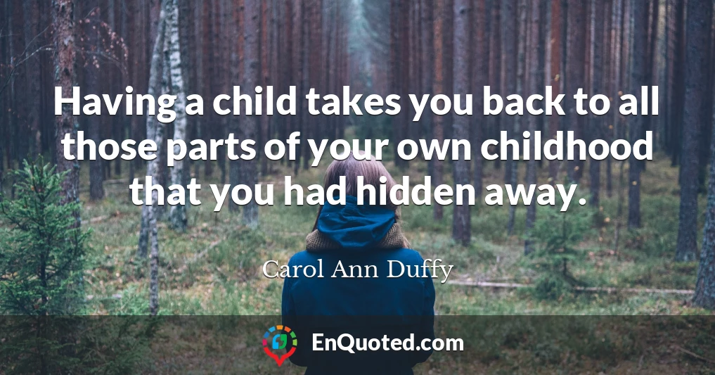 Having a child takes you back to all those parts of your own childhood that you had hidden away.