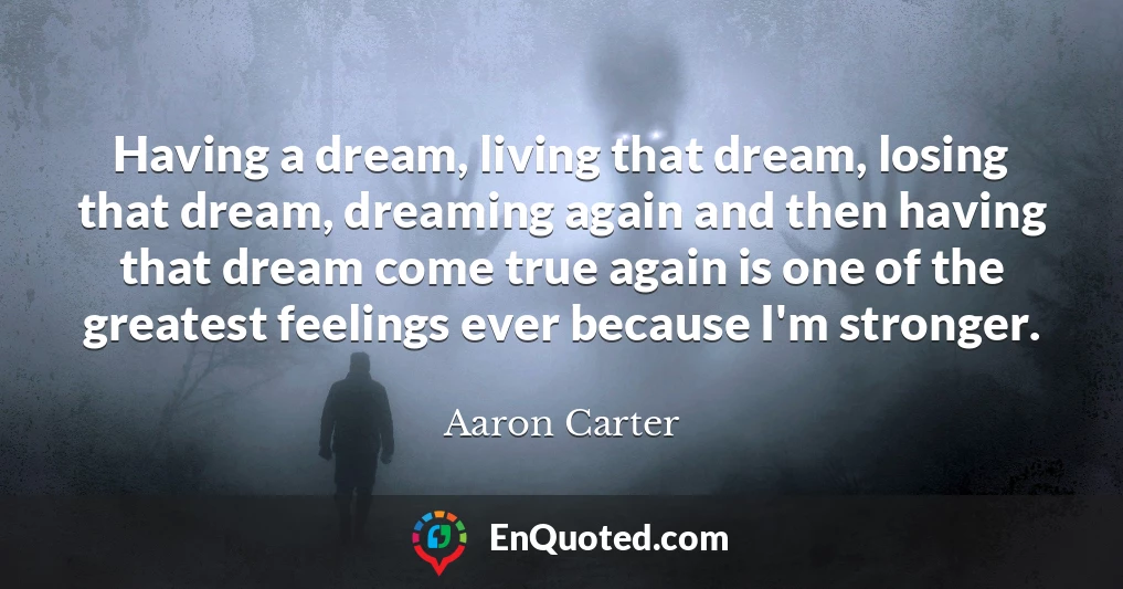 Having a dream, living that dream, losing that dream, dreaming again and then having that dream come true again is one of the greatest feelings ever because I'm stronger.