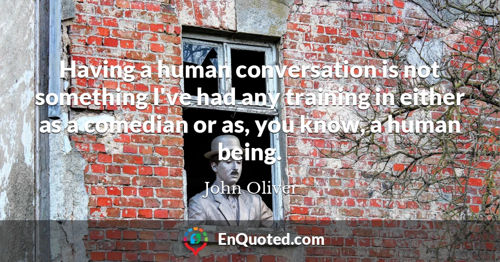 Having a human conversation is not something I've had any training in either as a comedian or as, you know, a human being.