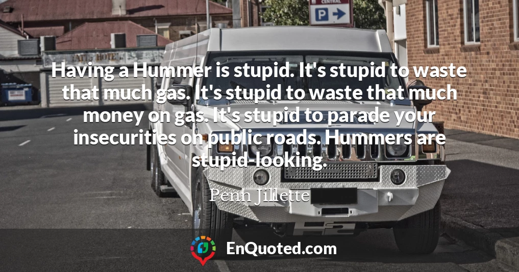 Having a Hummer is stupid. It's stupid to waste that much gas. It's stupid to waste that much money on gas. It's stupid to parade your insecurities on public roads. Hummers are stupid-looking.