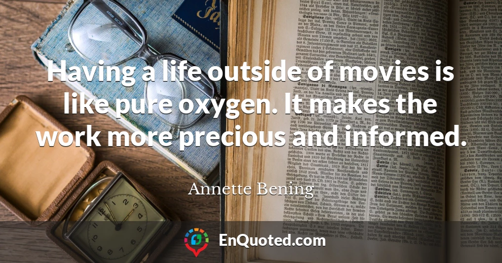 Having a life outside of movies is like pure oxygen. It makes the work more precious and informed.