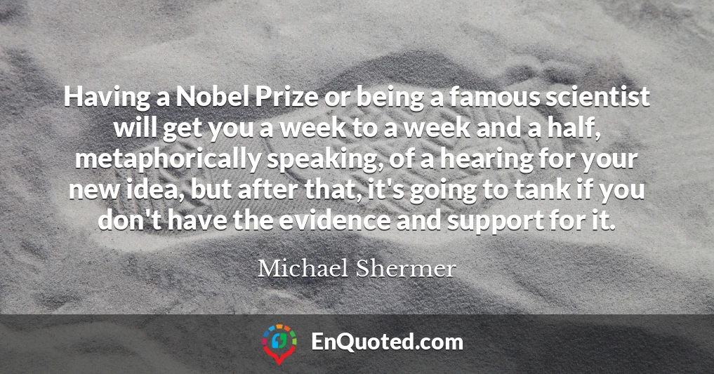 Having a Nobel Prize or being a famous scientist will get you a week to a week and a half, metaphorically speaking, of a hearing for your new idea, but after that, it's going to tank if you don't have the evidence and support for it.