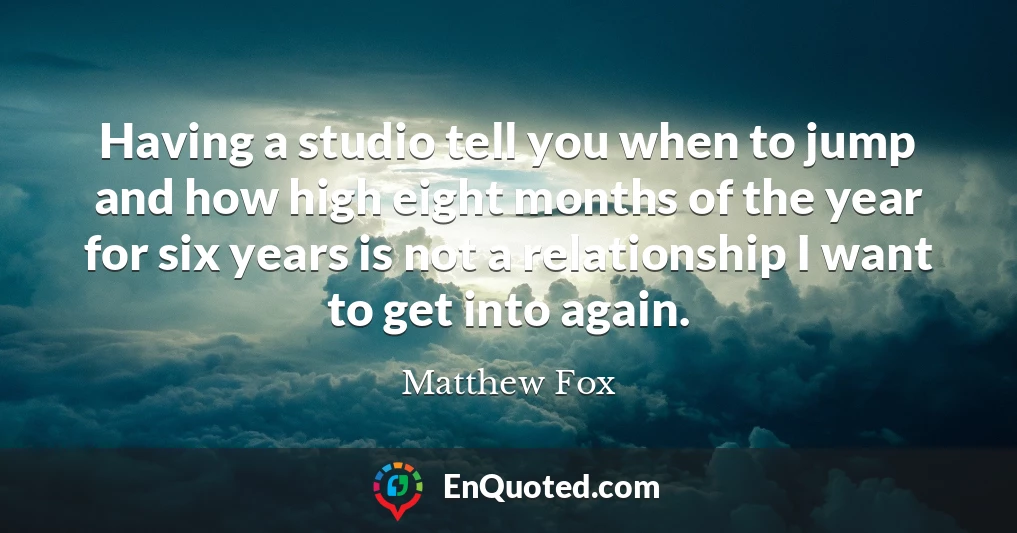 Having a studio tell you when to jump and how high eight months of the year for six years is not a relationship I want to get into again.
