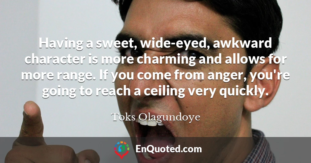 Having a sweet, wide-eyed, awkward character is more charming and allows for more range. If you come from anger, you're going to reach a ceiling very quickly.