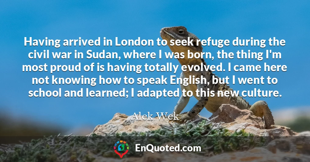 Having arrived in London to seek refuge during the civil war in Sudan, where I was born, the thing I'm most proud of is having totally evolved. I came here not knowing how to speak English, but I went to school and learned; I adapted to this new culture.