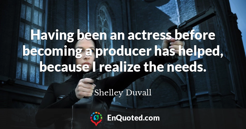 Having been an actress before becoming a producer has helped, because I realize the needs.