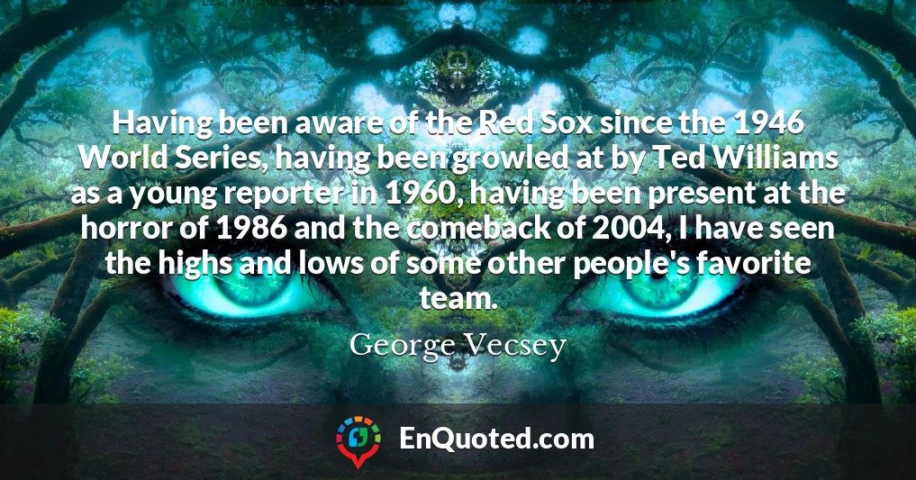 Having been aware of the Red Sox since the 1946 World Series, having been growled at by Ted Williams as a young reporter in 1960, having been present at the horror of 1986 and the comeback of 2004, I have seen the highs and lows of some other people's favorite team.
