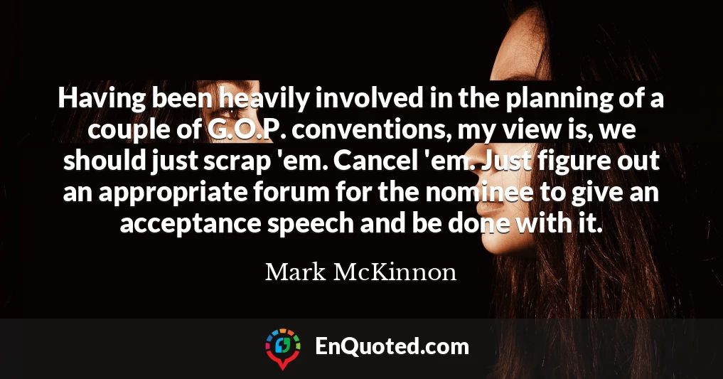 Having been heavily involved in the planning of a couple of G.O.P. conventions, my view is, we should just scrap 'em. Cancel 'em. Just figure out an appropriate forum for the nominee to give an acceptance speech and be done with it.