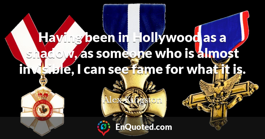 Having been in Hollywood as a shadow, as someone who is almost invisible, I can see fame for what it is.