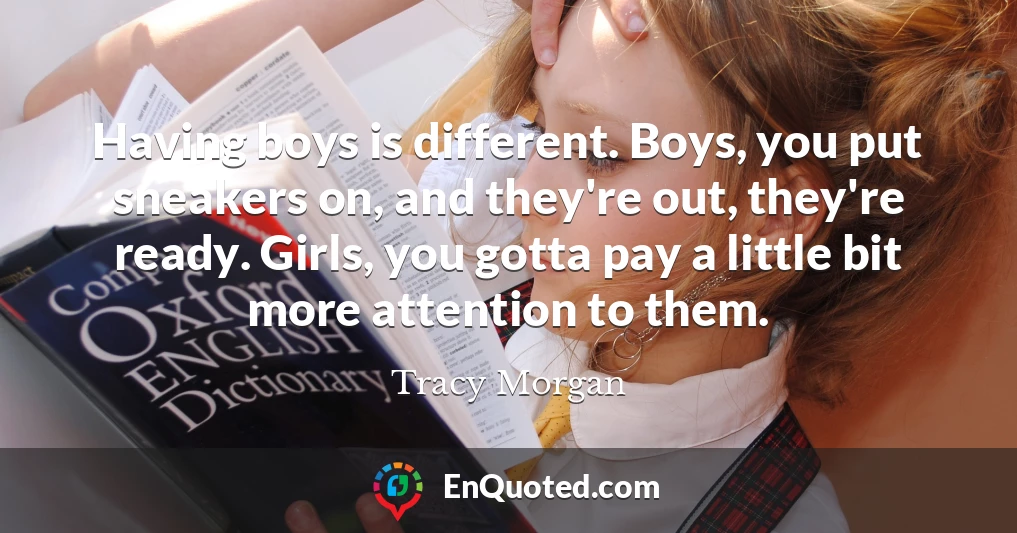 Having boys is different. Boys, you put sneakers on, and they're out, they're ready. Girls, you gotta pay a little bit more attention to them.
