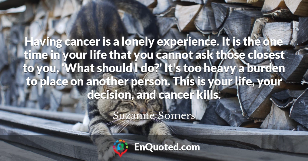Having cancer is a lonely experience. It is the one time in your life that you cannot ask those closest to you, 'What should I do?' It's too heavy a burden to place on another person. This is your life, your decision, and cancer kills.