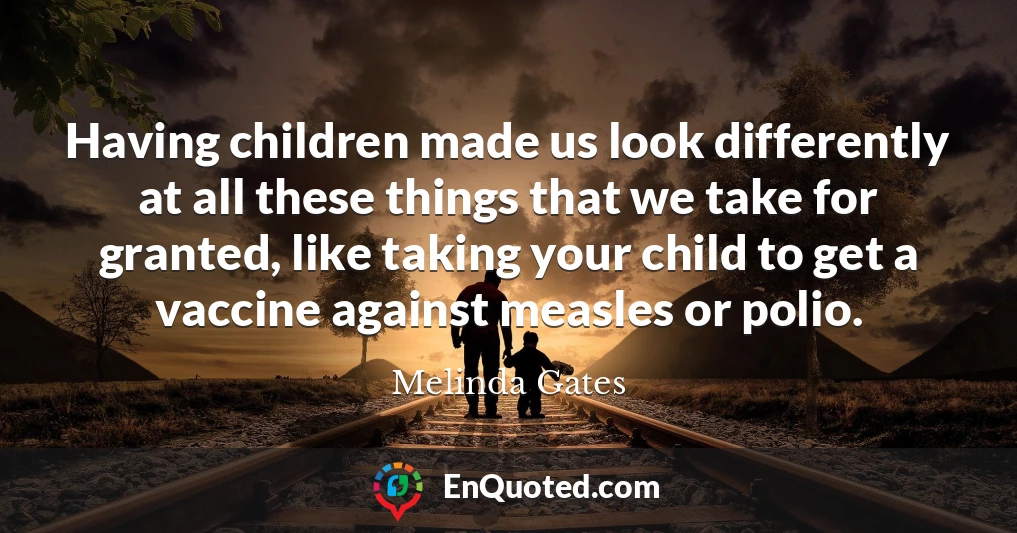 Having children made us look differently at all these things that we take for granted, like taking your child to get a vaccine against measles or polio.