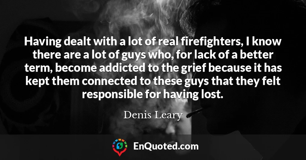 Having dealt with a lot of real firefighters, I know there are a lot of guys who, for lack of a better term, become addicted to the grief because it has kept them connected to these guys that they felt responsible for having lost.