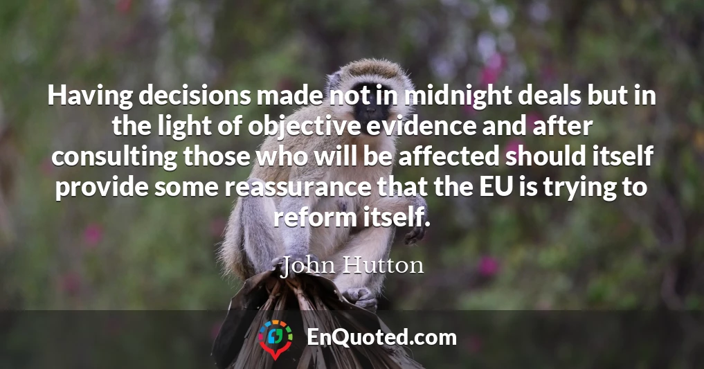 Having decisions made not in midnight deals but in the light of objective evidence and after consulting those who will be affected should itself provide some reassurance that the EU is trying to reform itself.