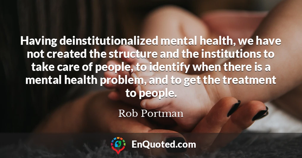 Having deinstitutionalized mental health, we have not created the structure and the institutions to take care of people, to identify when there is a mental health problem, and to get the treatment to people.