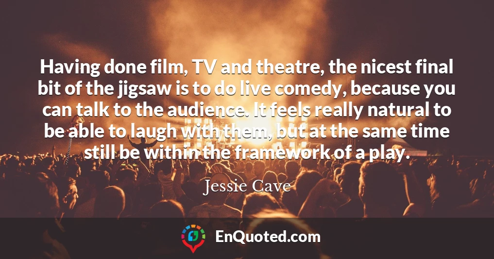 Having done film, TV and theatre, the nicest final bit of the jigsaw is to do live comedy, because you can talk to the audience. It feels really natural to be able to laugh with them, but at the same time still be within the framework of a play.