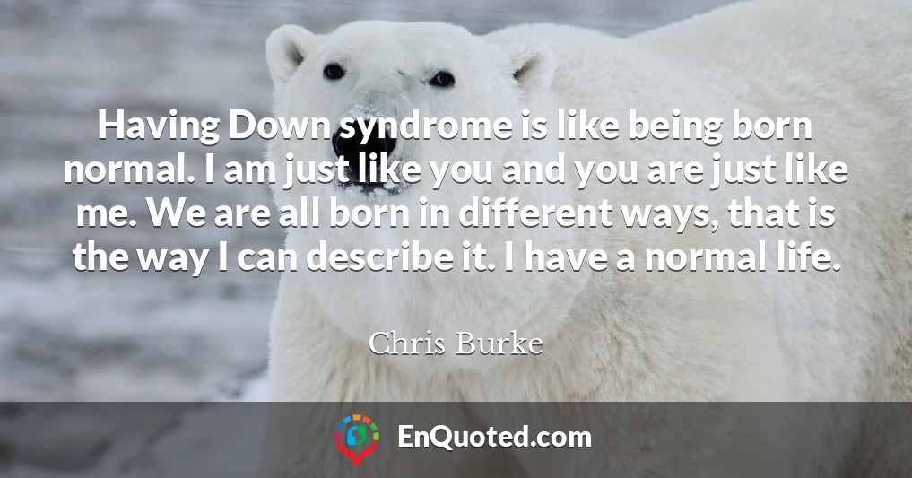 Having Down syndrome is like being born normal. I am just like you and you are just like me. We are all born in different ways, that is the way I can describe it. I have a normal life.