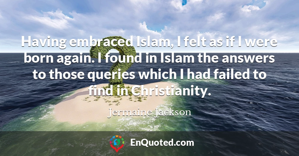 Having embraced Islam, I felt as if I were born again. I found in Islam the answers to those queries which I had failed to find in Christianity.