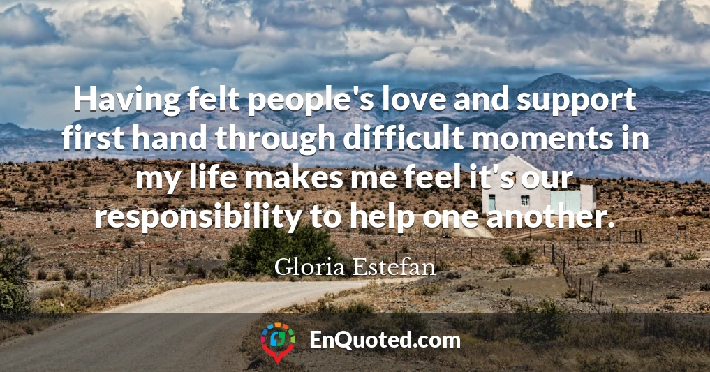 Having felt people's love and support first hand through difficult moments in my life makes me feel it's our responsibility to help one another.