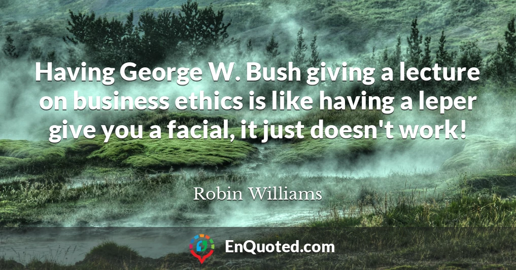 Having George W. Bush giving a lecture on business ethics is like having a leper give you a facial, it just doesn't work!