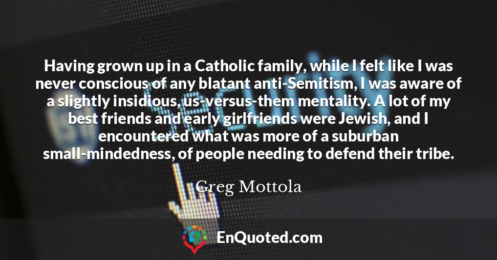 Having grown up in a Catholic family, while I felt like I was never conscious of any blatant anti-Semitism, I was aware of a slightly insidious, us-versus-them mentality. A lot of my best friends and early girlfriends were Jewish, and I encountered what was more of a suburban small-mindedness, of people needing to defend their tribe.