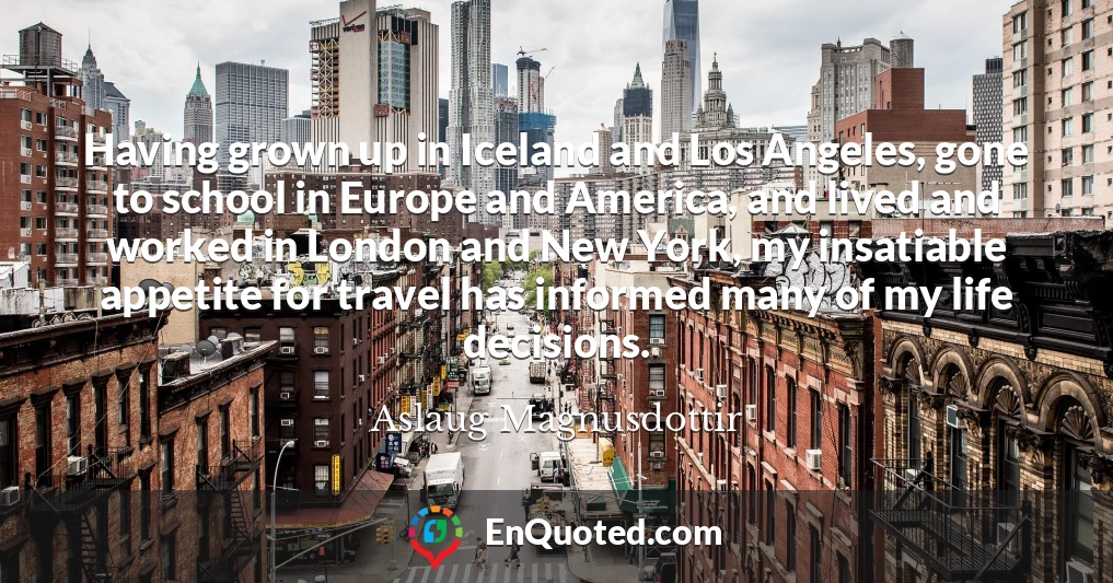 Having grown up in Iceland and Los Angeles, gone to school in Europe and America, and lived and worked in London and New York, my insatiable appetite for travel has informed many of my life decisions.