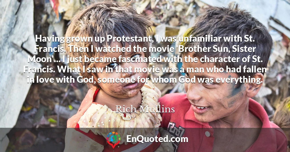 Having grown up Protestant, I was unfamiliar with St. Francis. Then I watched the movie 'Brother Sun, Sister Moon'... I just became fascinated with the character of St. Francis. What I saw in that movie was a man who had fallen in love with God, someone for whom God was everything.