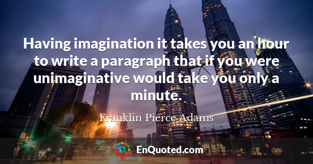 Having imagination it takes you an hour to write a paragraph that if you were unimaginative would take you only a minute.