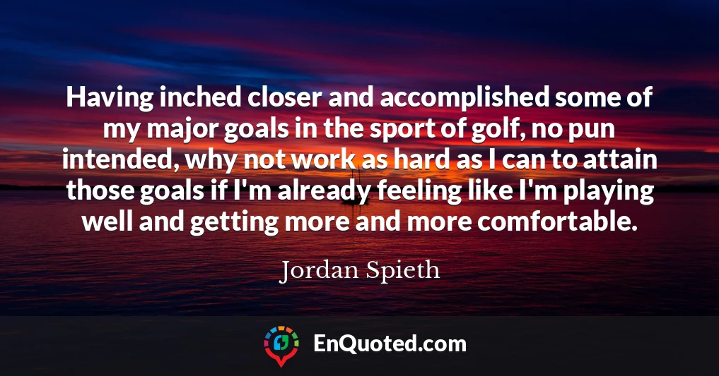 Having inched closer and accomplished some of my major goals in the sport of golf, no pun intended, why not work as hard as I can to attain those goals if I'm already feeling like I'm playing well and getting more and more comfortable.