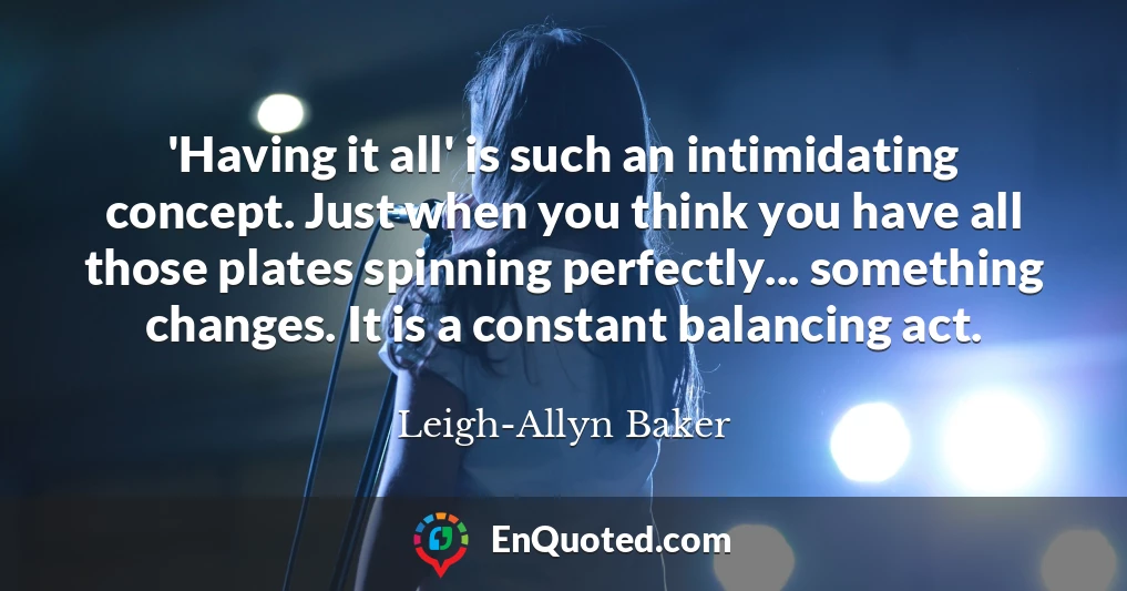 'Having it all' is such an intimidating concept. Just when you think you have all those plates spinning perfectly... something changes. It is a constant balancing act.