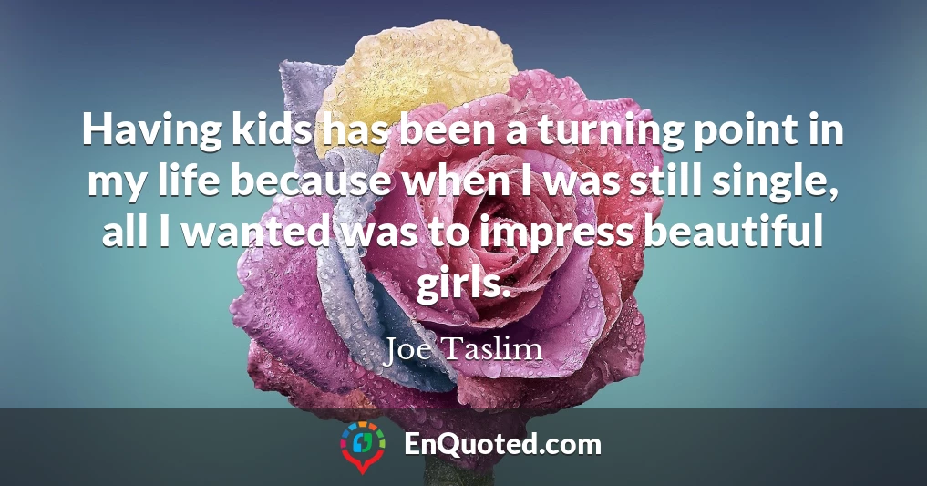Having kids has been a turning point in my life because when I was still single, all I wanted was to impress beautiful girls.