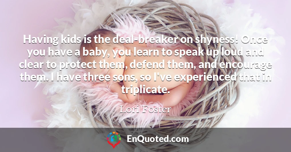 Having kids is the deal-breaker on shyness! Once you have a baby, you learn to speak up loud and clear to protect them, defend them, and encourage them. I have three sons, so I've experienced that in triplicate.