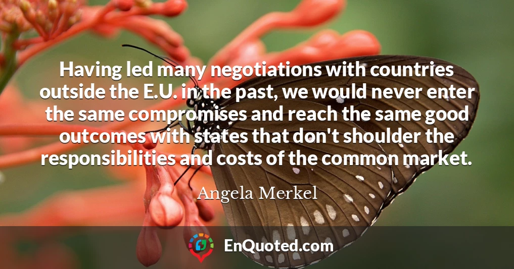 Having led many negotiations with countries outside the E.U. in the past, we would never enter the same compromises and reach the same good outcomes with states that don't shoulder the responsibilities and costs of the common market.