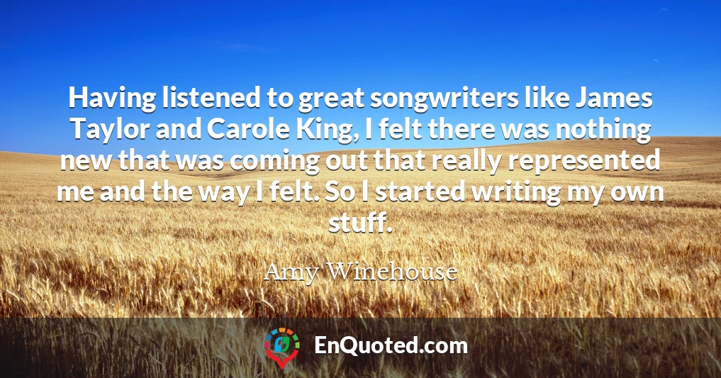 Having listened to great songwriters like James Taylor and Carole King, I felt there was nothing new that was coming out that really represented me and the way I felt. So I started writing my own stuff.