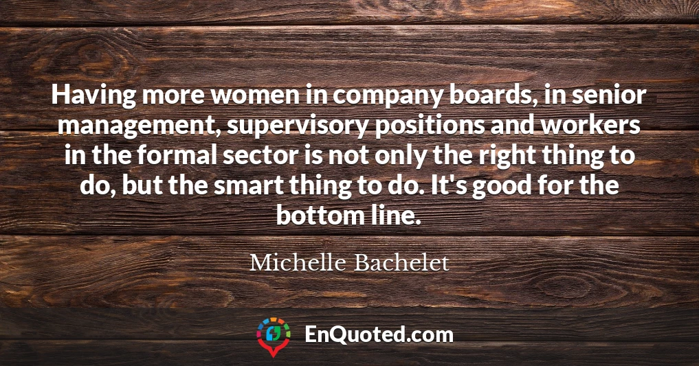 Having more women in company boards, in senior management, supervisory positions and workers in the formal sector is not only the right thing to do, but the smart thing to do. It's good for the bottom line.