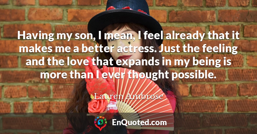 Having my son, I mean, I feel already that it makes me a better actress. Just the feeling and the love that expands in my being is more than I ever thought possible.