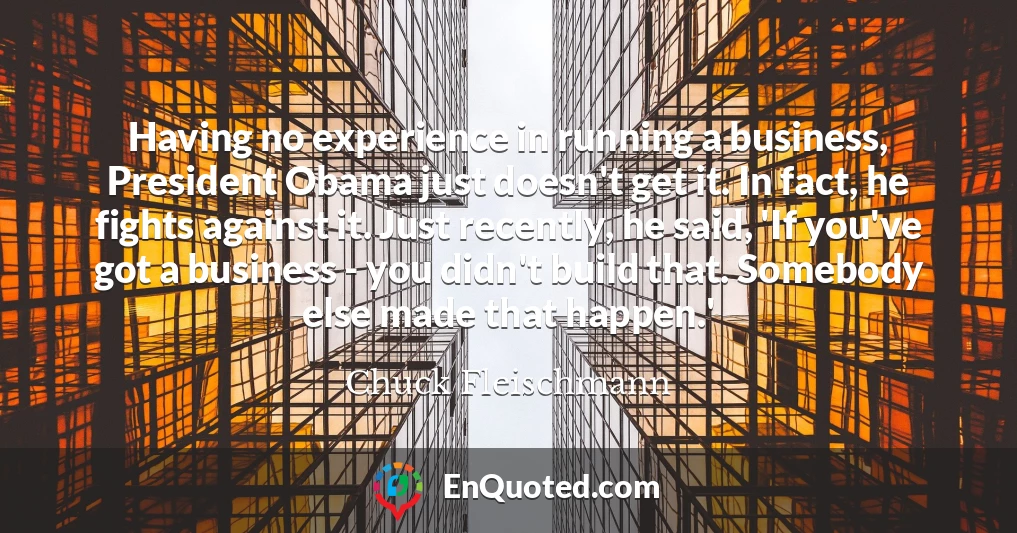 Having no experience in running a business, President Obama just doesn't get it. In fact, he fights against it. Just recently, he said, 'If you've got a business - you didn't build that. Somebody else made that happen.'