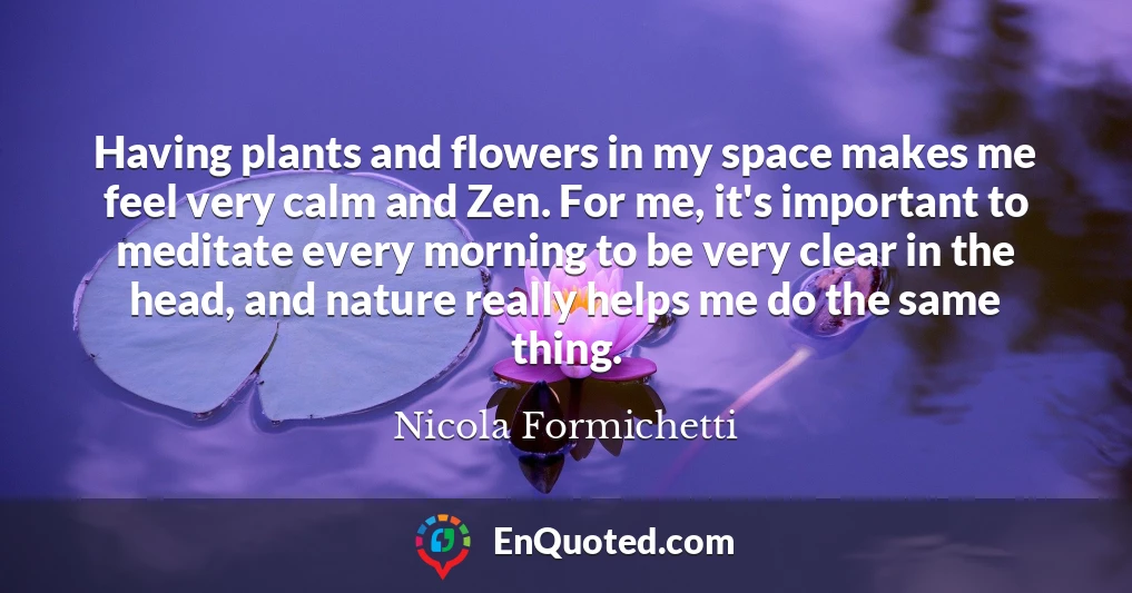 Having plants and flowers in my space makes me feel very calm and Zen. For me, it's important to meditate every morning to be very clear in the head, and nature really helps me do the same thing.