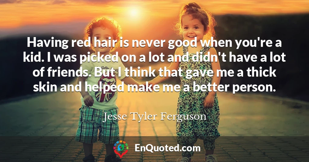 Having red hair is never good when you're a kid. I was picked on a lot and didn't have a lot of friends. But I think that gave me a thick skin and helped make me a better person.