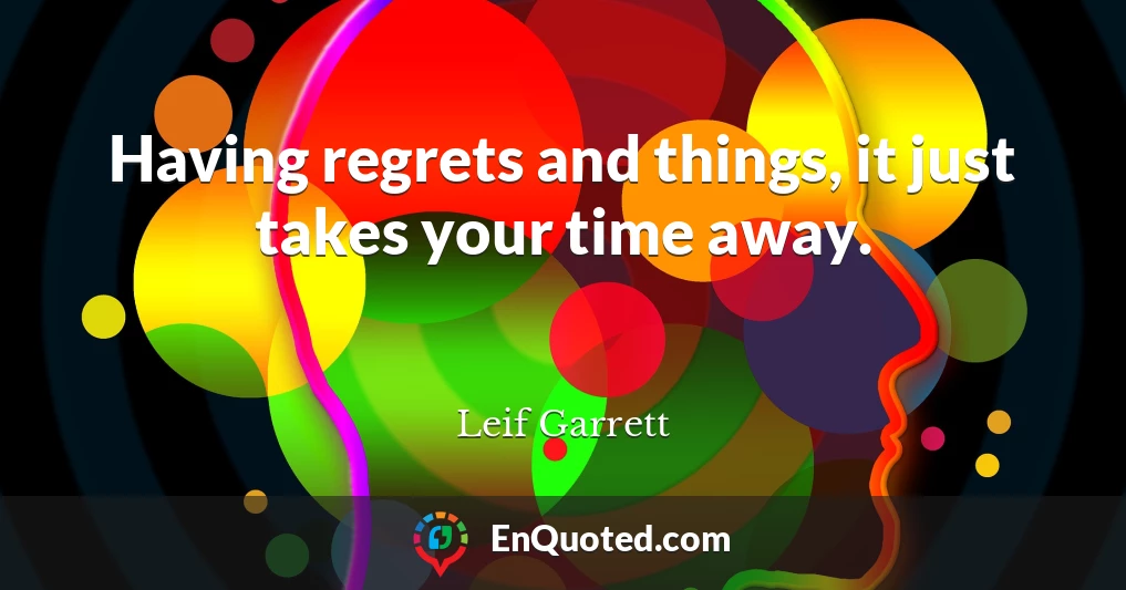 Having regrets and things, it just takes your time away.