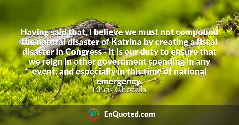Having said that, I believe we must not compound the natural disaster of Katrina by creating a fiscal disaster in Congress - it is our duty to ensure that we reign in other government spending in any event, and especially in this time of national emergency.