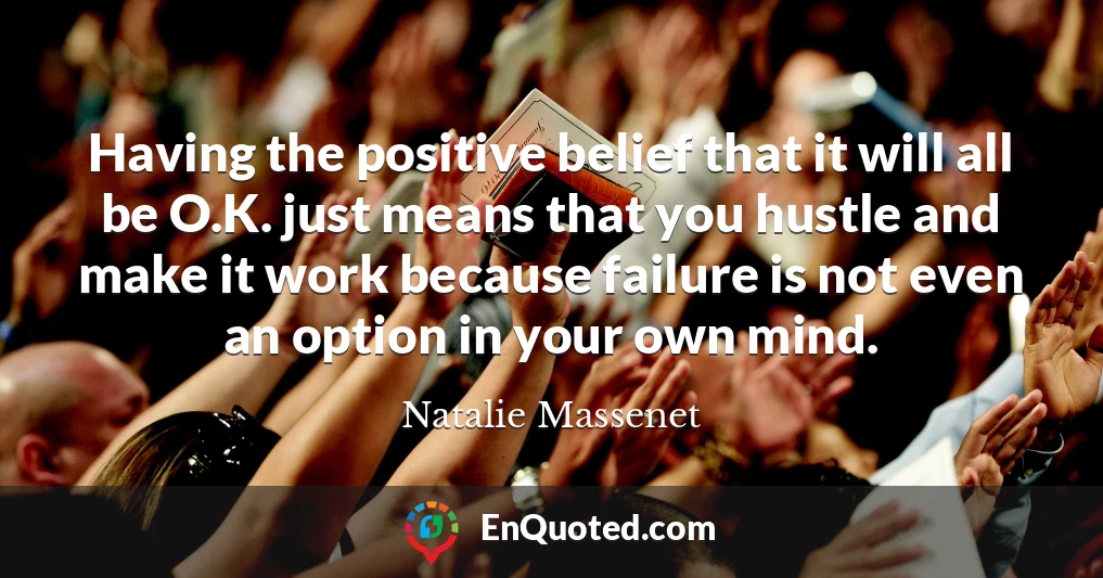 Having the positive belief that it will all be O.K. just means that you hustle and make it work because failure is not even an option in your own mind.