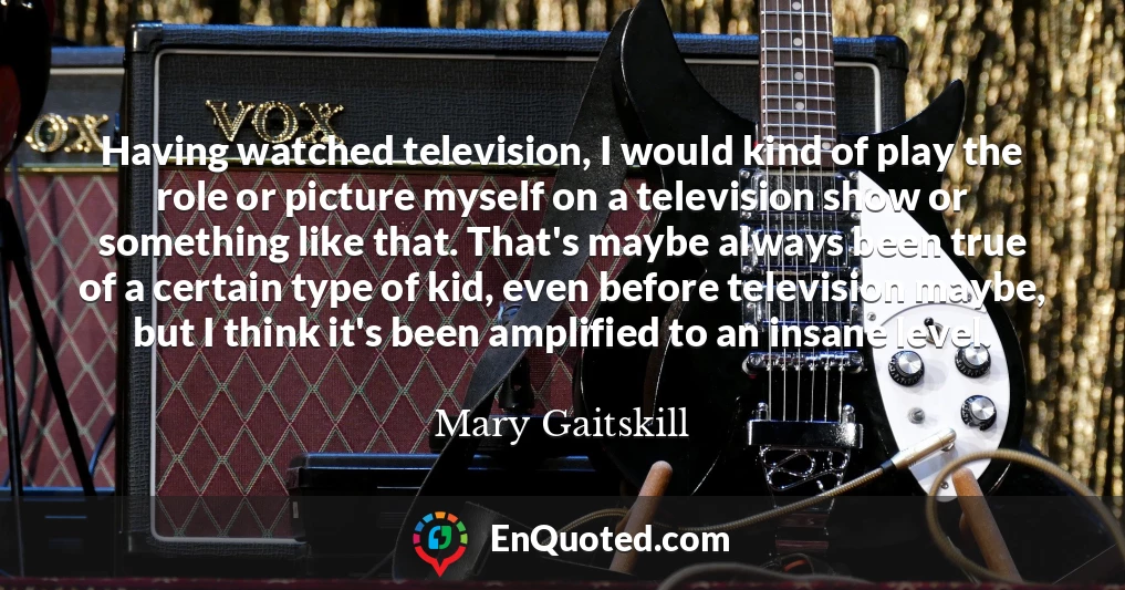 Having watched television, I would kind of play the role or picture myself on a television show or something like that. That's maybe always been true of a certain type of kid, even before television maybe, but I think it's been amplified to an insane level.