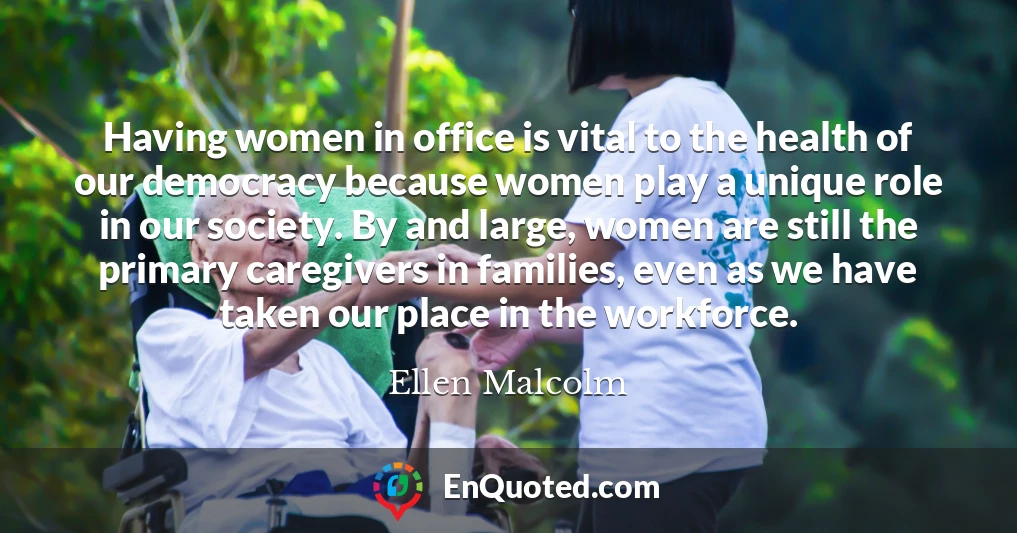 Having women in office is vital to the health of our democracy because women play a unique role in our society. By and large, women are still the primary caregivers in families, even as we have taken our place in the workforce.