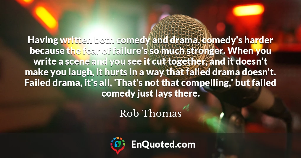 Having written both comedy and drama, comedy's harder because the fear of failure's so much stronger. When you write a scene and you see it cut together, and it doesn't make you laugh, it hurts in a way that failed drama doesn't. Failed drama, it's all, 'That's not that compelling,' but failed comedy just lays there.