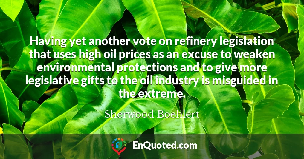 Having yet another vote on refinery legislation that uses high oil prices as an excuse to weaken environmental protections and to give more legislative gifts to the oil industry is misguided in the extreme.